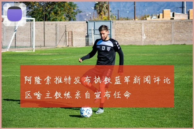 阿隆索推特发布执教蓝军新闻评论区啥主教练亲自宣布任命