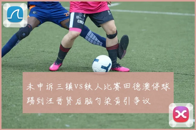 未申诉三镇vs铁人比赛田德澳停球踢到汪晋贤后脑勺染黄引争议