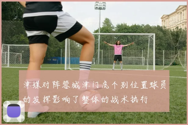 津媒对阵蓉城津门虎个别位置球员的发挥影响了整体的战术执行