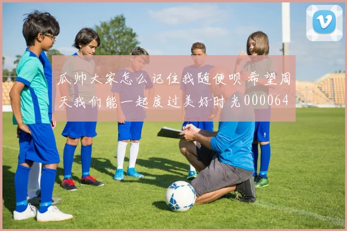 瓜帅大家怎么记住我随便呗 希望周天我们能一起度过美好时光0000644