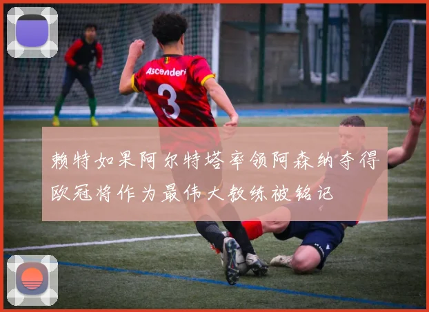 赖特如果阿尔特塔率领阿森纳夺得欧冠将作为最伟大教练被铭记