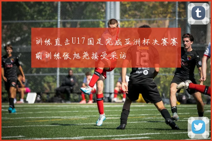 训练直击U17国足完成亚洲杯决赛赛前训练张旭尧接受采访